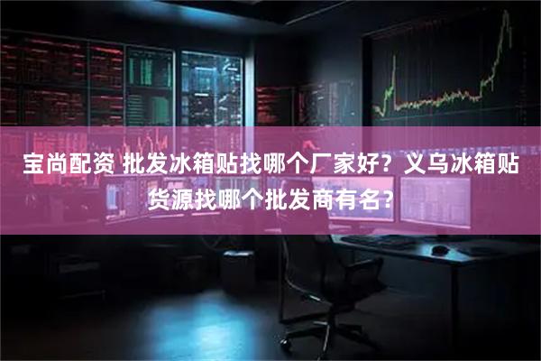 宝尚配资 批发冰箱贴找哪个厂家好？义乌冰箱贴货源找哪个批发商有名？