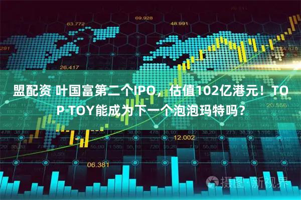 盟配资 叶国富第二个IPO，估值102亿港元！TOP TOY能成为下一个泡泡玛特吗？