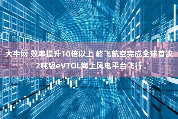 大牛网 效率提升10倍以上 峰飞航空完成全球首次2吨级eVTOL海上风电平台飞行