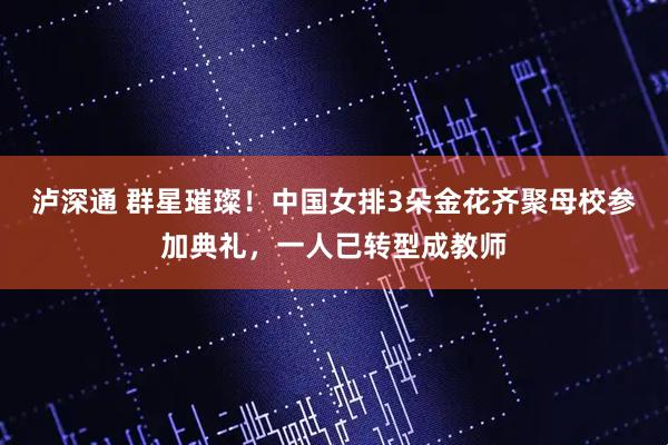 泸深通 群星璀璨！中国女排3朵金花齐聚母校参加典礼，一人已转型成教师