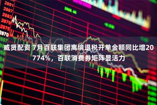 威贤配资 7月百联集团离境退税开单金额同比增20774%，百联消费券矩阵显活力