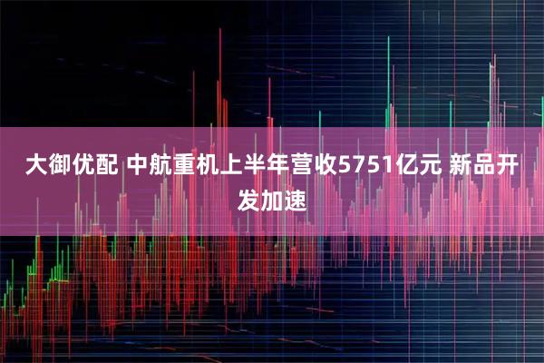 大御优配 中航重机上半年营收5751亿元 新品开发加速