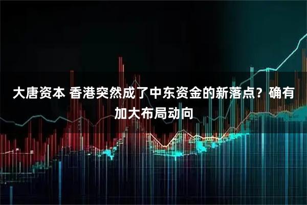 大唐资本 香港突然成了中东资金的新落点？确有加大布局动向