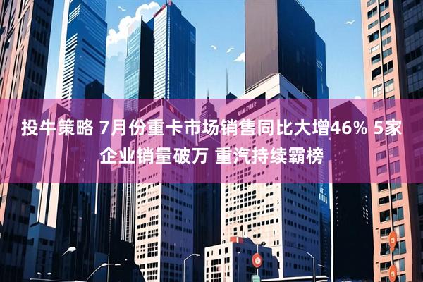 投牛策略 7月份重卡市场销售同比大增46% 5家企业销量破万 重汽持续霸榜