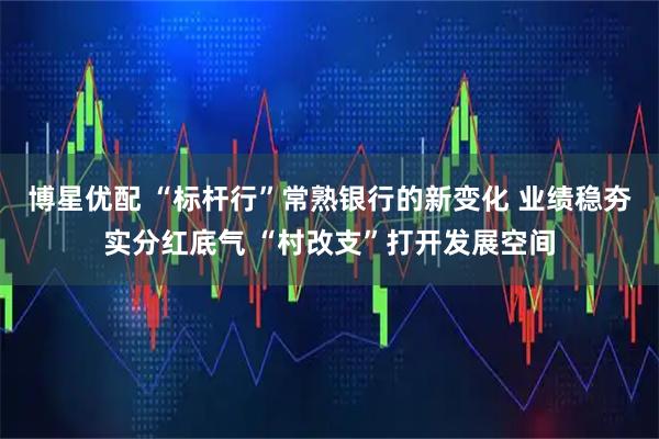 博星优配 “标杆行”常熟银行的新变化 业绩稳夯实分红底气 “村改支”打开发展空间