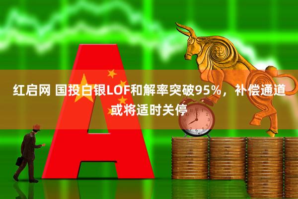 红启网 国投白银LOF和解率突破95%,补偿通道或将适时关停