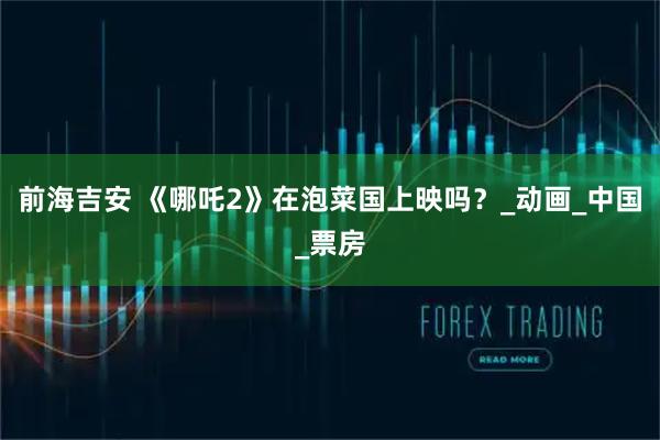 前海吉安 《哪吒2》在泡菜国上映吗?_动画_中国_票房